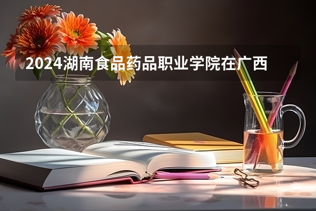 2024湖南食品药品职业学院在广西招生计划一览表