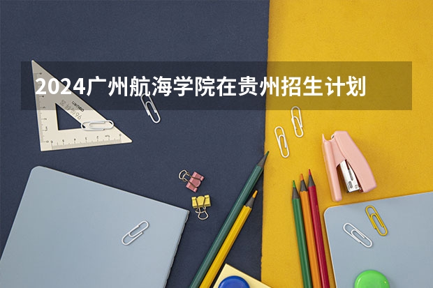 2024广州航海学院在贵州招生计划一览表