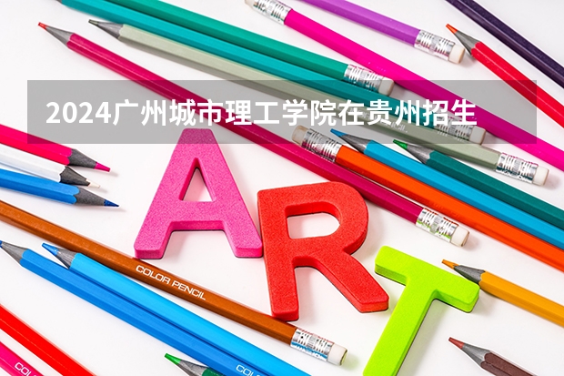 2024广州城市理工学院在贵州招生计划一览表