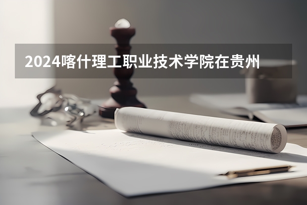 2024喀什理工职业技术学院在贵州招生计划一览表
