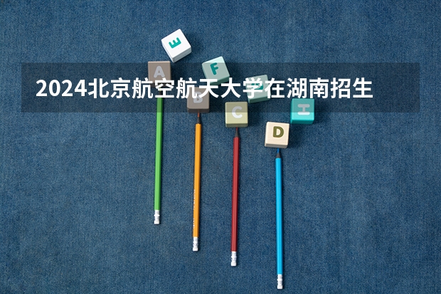 2024北京航空航天大学在湖南招生计划一览表