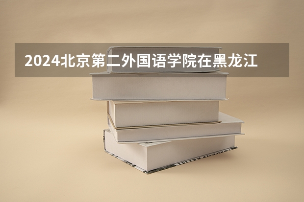 2024北京第二外国语学院在黑龙江招生计划一览表