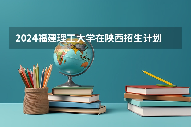 2024福建理工大学在陕西招生计划一览表