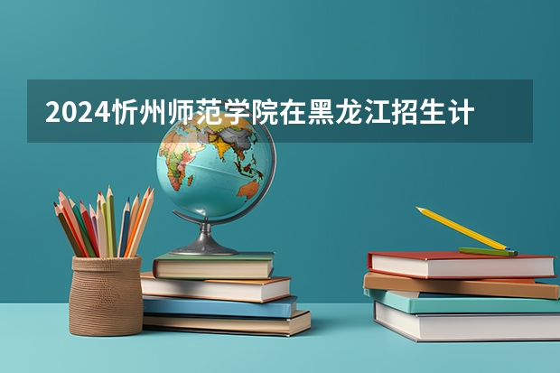 2024忻州师范学院在黑龙江招生计划一览表