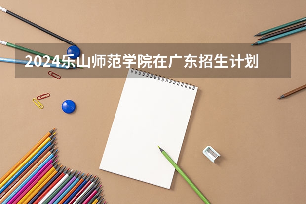 2024乐山师范学院在广东招生计划一览表