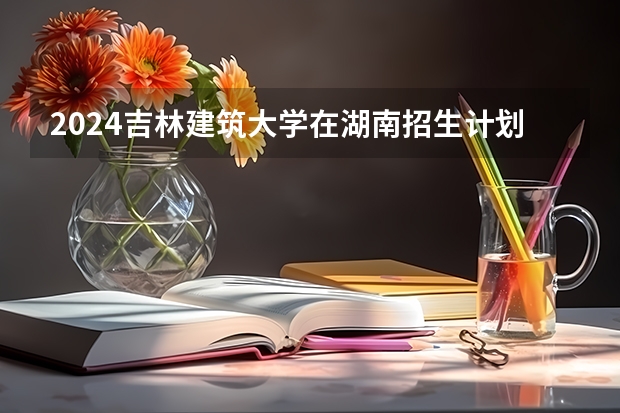 2024吉林建筑大学在湖南招生计划一览表