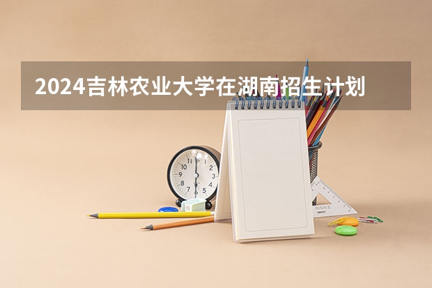 2024吉林农业大学在湖南招生计划一览表