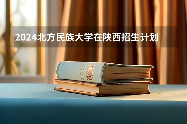 2024北方民族大学在陕西招生计划一览表