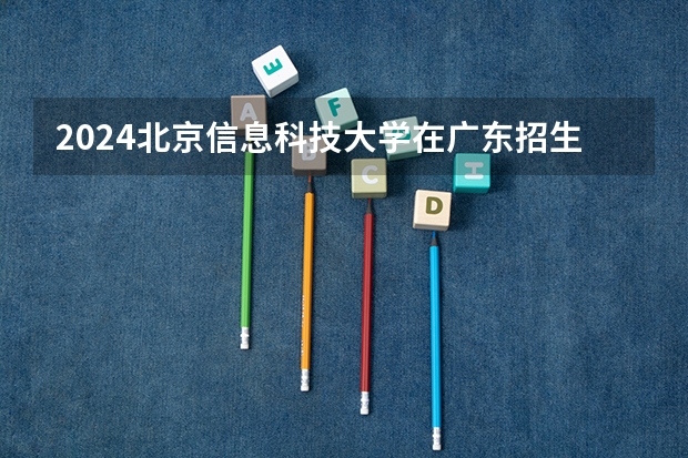 2024北京信息科技大学在广东招生计划一览表
