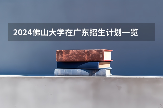 2024佛山大学在广东招生计划一览表