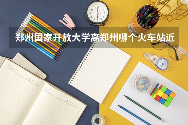 郑州国家开放大学离郑州哪个火车站近？