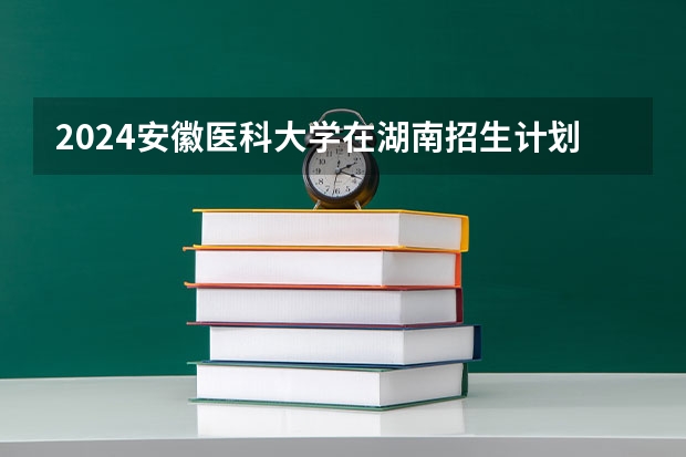 2024安徽医科大学在湖南招生计划一览表
