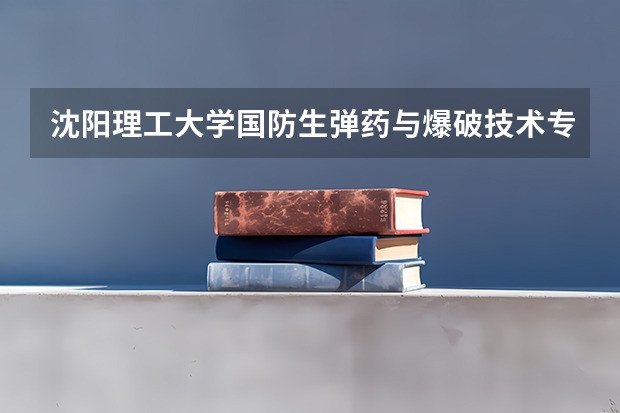 沈阳理工大学国防生弹药与爆破技术专业怎么样？毕业后能在何处工作 待遇如何