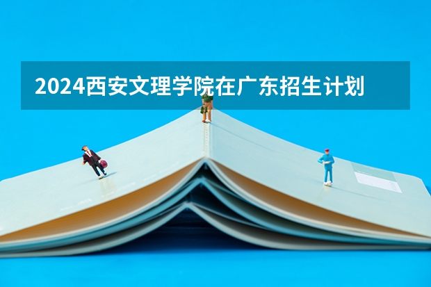 2024西安文理学院在广东招生计划一览表
