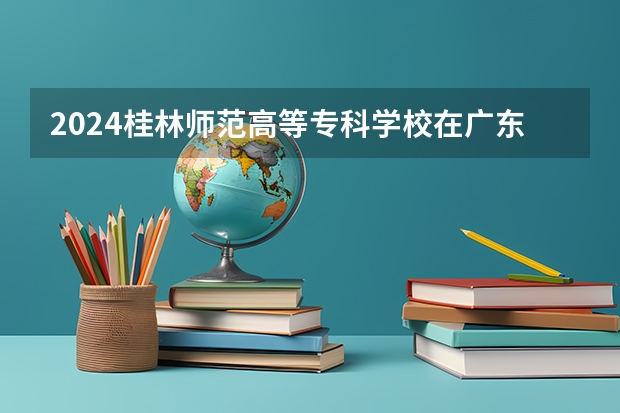 2024桂林师范高等专科学校在广东招生计划一览表
