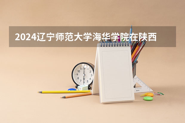 2024辽宁师范大学海华学院在陕西招生计划一览表