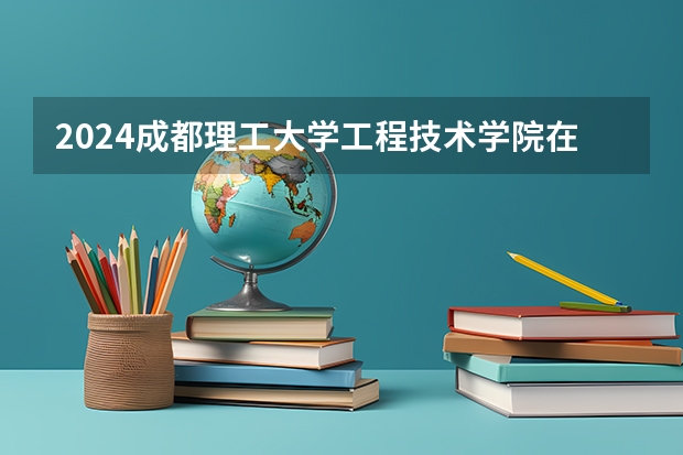 2024成都理工大学工程技术学院在广东招生计划一览表