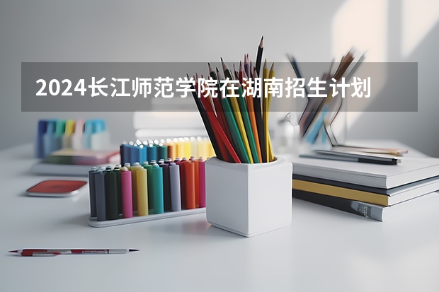 2024长江师范学院在湖南招生计划一览表