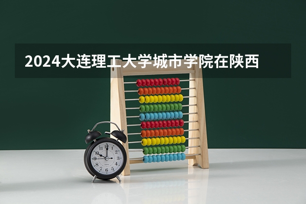 2024大连理工大学城市学院在陕西招生计划一览表