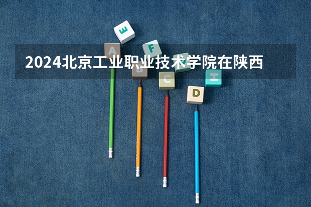 2024北京工业职业技术学院在陕西招生计划一览表