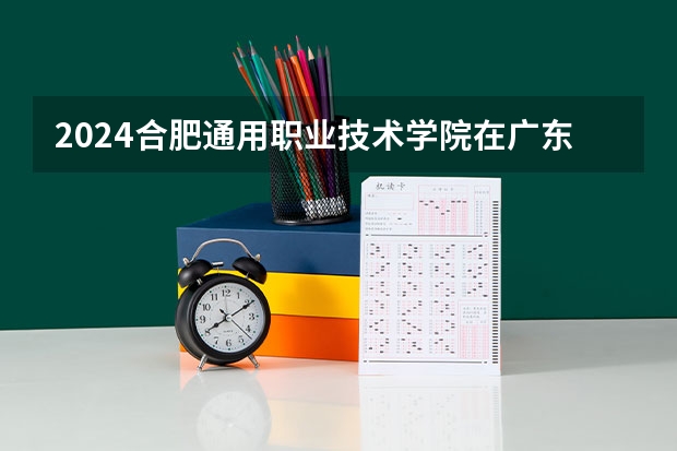 2024合肥通用职业技术学院在广东招生计划一览表