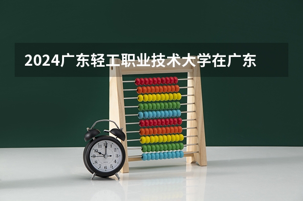 2024广东轻工职业技术大学在广东招生计划一览表