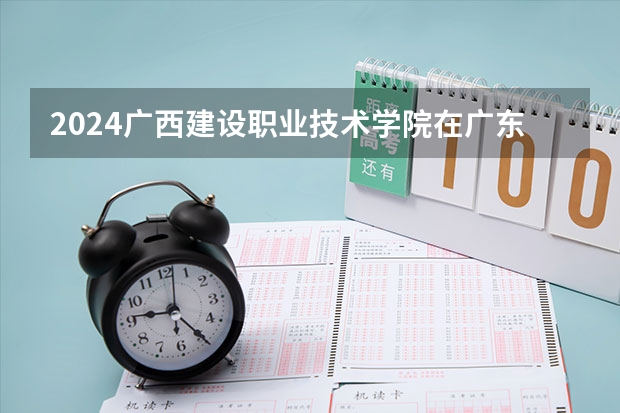2024广西建设职业技术学院在广东招生计划一览表