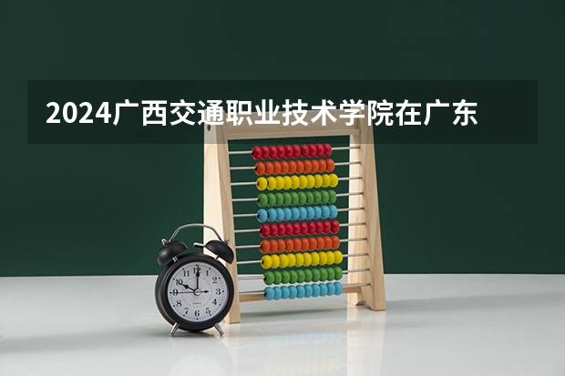2024广西交通职业技术学院在广东招生计划一览表