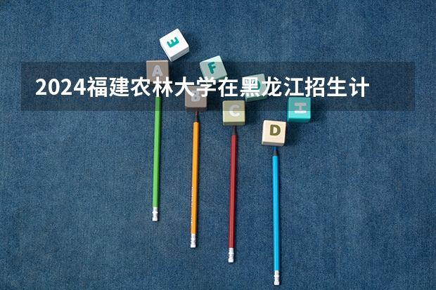 2024福建农林大学在黑龙江招生计划一览表
