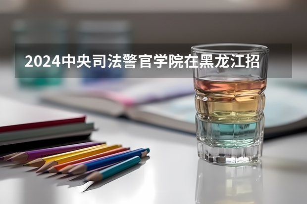 2024中央司法警官学院在黑龙江招生计划一览表
