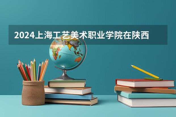 2024上海工艺美术职业学院在陕西招生计划一览表