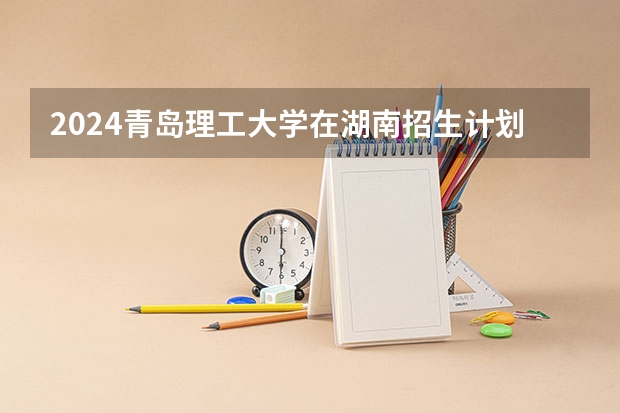2024青岛理工大学在湖南招生计划一览表