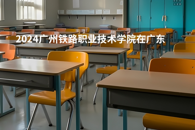 2024广州铁路职业技术学院在广东招生计划一览表
