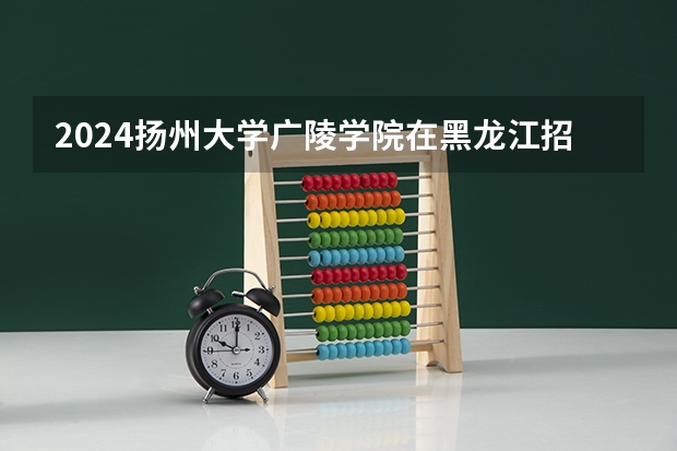 2024扬州大学广陵学院在黑龙江招生计划一览表