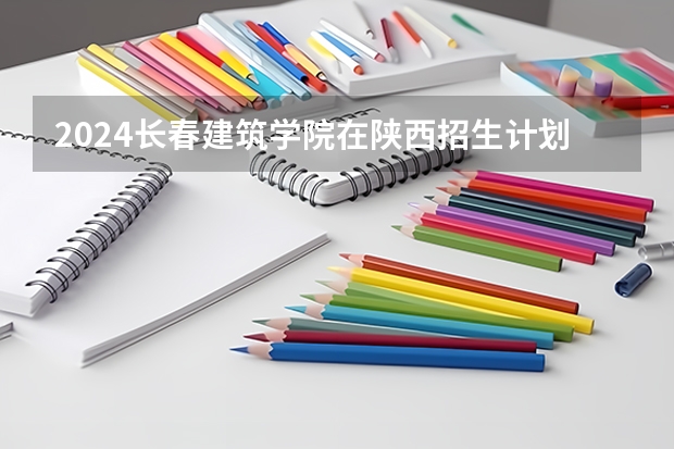 2024长春建筑学院在陕西招生计划一览表