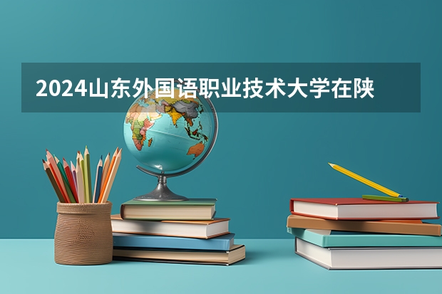 2024山东外国语职业技术大学在陕西招生计划一览表