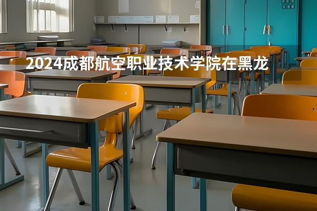 2024成都航空职业技术学院在黑龙江招生计划一览表