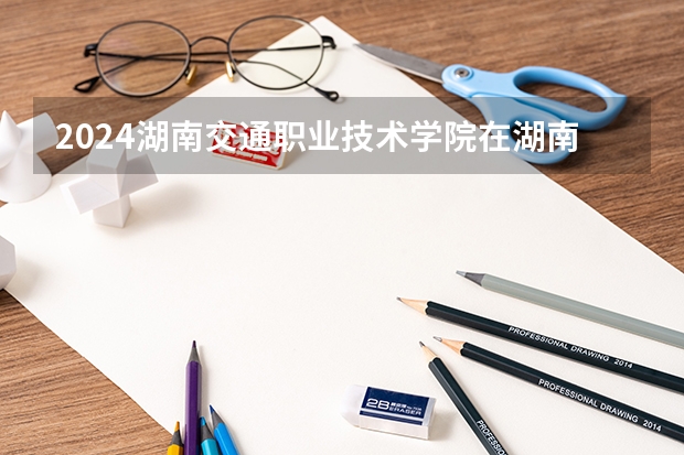 2024湖南交通职业技术学院在湖南招生计划一览表