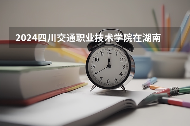 2024四川交通职业技术学院在湖南招生计划一览表