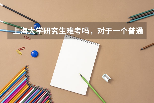 上海大学研究生难考吗，对于一个普通二本院校来说