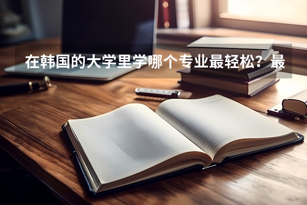 在韩国的大学里学哪个专业最轻松？最容易毕业？