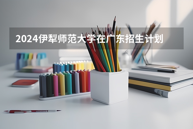 2024伊犁师范大学在广东招生计划一览表