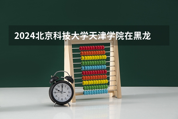 2024北京科技大学天津学院在黑龙江招生计划一览表