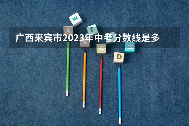 广西来宾市2023年中考分数线是多少？