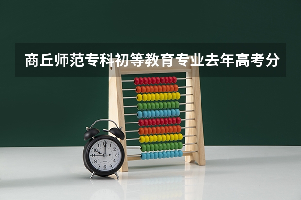 商丘师范专科初等教育专业去年高考分数线是多少？