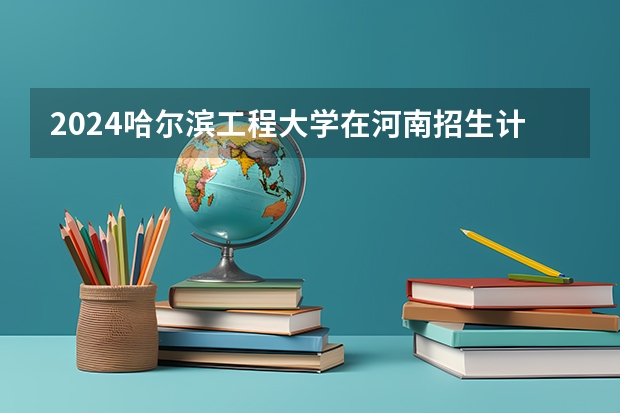 2024哈尔滨工程大学在河南招生计划一览表