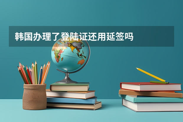 韩国办理了登陆证还用延签吗