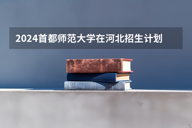 2024首都师范大学在河北招生计划一览表