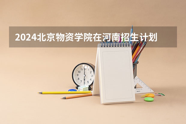 2024北京物资学院在河南招生计划一览表