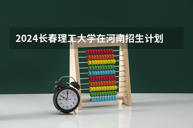 2024长春理工大学在河南招生计划一览表